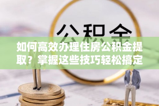 元宝如何高效办理住房公积金提取？掌握这些技巧轻松搞定