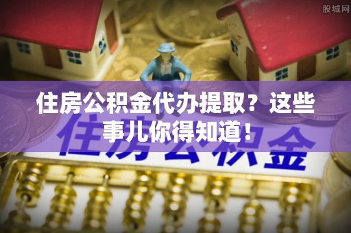 元宝住房公积金代办提取？这些事儿你得知道！