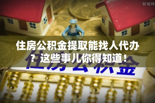 元宝住房公积金提取能找人代办？这些事儿你得知道！
