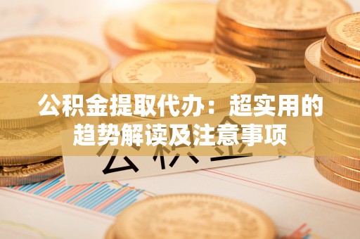 元宝公积金提取代办：超实用的趋势解读及注意事项
