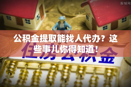 元宝公积金提取能找人代办？这些事儿你得知道！