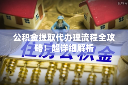 元宝公积金提取代办理流程全攻略！超详细解析