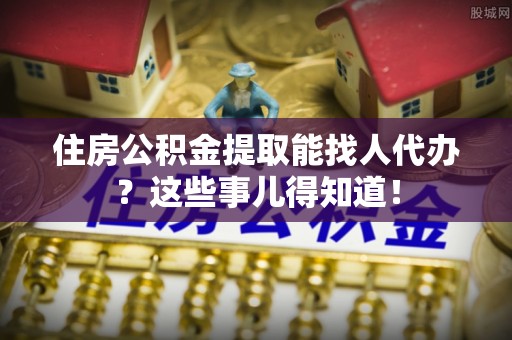 元宝住房公积金提取能找人代办？这些事儿得知道！
