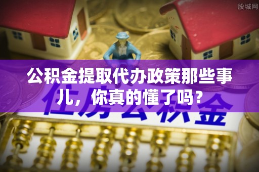 元宝公积金提取代办政策那些事儿，你真的懂了吗？
