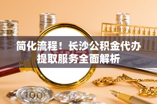 元宝简化流程！长沙公积金代办提取服务全面解析