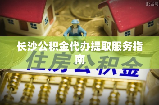 元宝长沙公积金代办提取服务指南