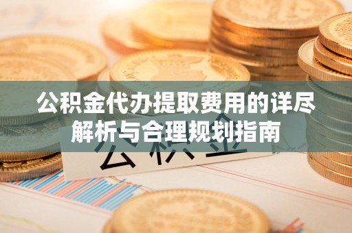 元宝公积金代办提取费用的详尽解析与合理规划指南