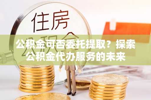 元宝公积金可否委托提取？探索公积金代办服务的未来