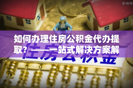元宝如何办理住房公积金代办提取？——一站式解决方案解析